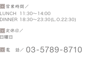 営業時間／LUNCH 11:30-14:00 dinner 18:00-23:30(L.O.22:30) 定休日／日曜日、祝日の月曜日（前日の日曜日は営業） 電話／03-5789-8710